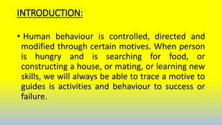 INTRODUCTION:
• Human behaviour is controlled, directed and
modified through certain motives. When person
is hungry and is searching for food, or
constructing a house, or mating, or learning new
skills, we will always be able to trace a motive to
guides is activities and behaviour to success or
failure.
 