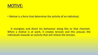 MOTIVE:
• Motive is a force that determine the activity of an individual.
It energizes and direct his behaviour along this or that channels.
When a motive is at work, it creates tension and this arouses the
individuals towards an activity that will relieve the tension.
 