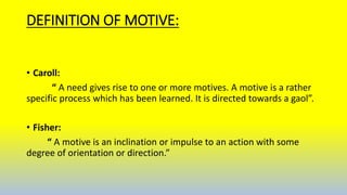 DEFINITION OF MOTIVE:
• Caroll:
“ A need gives rise to one or more motives. A motive is a rather
specific process which has been learned. It is directed towards a gaol”.
• Fisher:
“ A motive is an inclination or impulse to an action with some
degree of orientation or direction.”
 