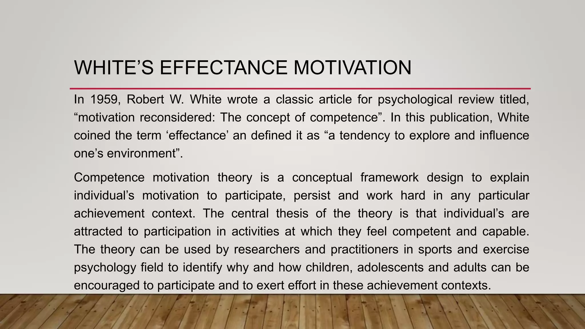 WHITE’S EFFECTANCE MOTIVATION
In 1959, Robert W. White wrote a classic article for psychological review titled,
“motivation reconsidered: The concept of competence”. In this publication, White
coined the term ‘effectance’ an defined it as “a tendency to explore and influence
one’s environment”.
Competence motivation theory is a conceptual framework design to explain
individual’s motivation to participate, persist and work hard in any particular
achievement context. The central thesis of the theory is that individual’s are
attracted to participation in activities at which they feel competent and capable.
The theory can be used by researchers and practitioners in sports and exercise
psychology field to identify why and how children, adolescents and adults can be
encouraged to participate and to exert effort in these achievement contexts.
 