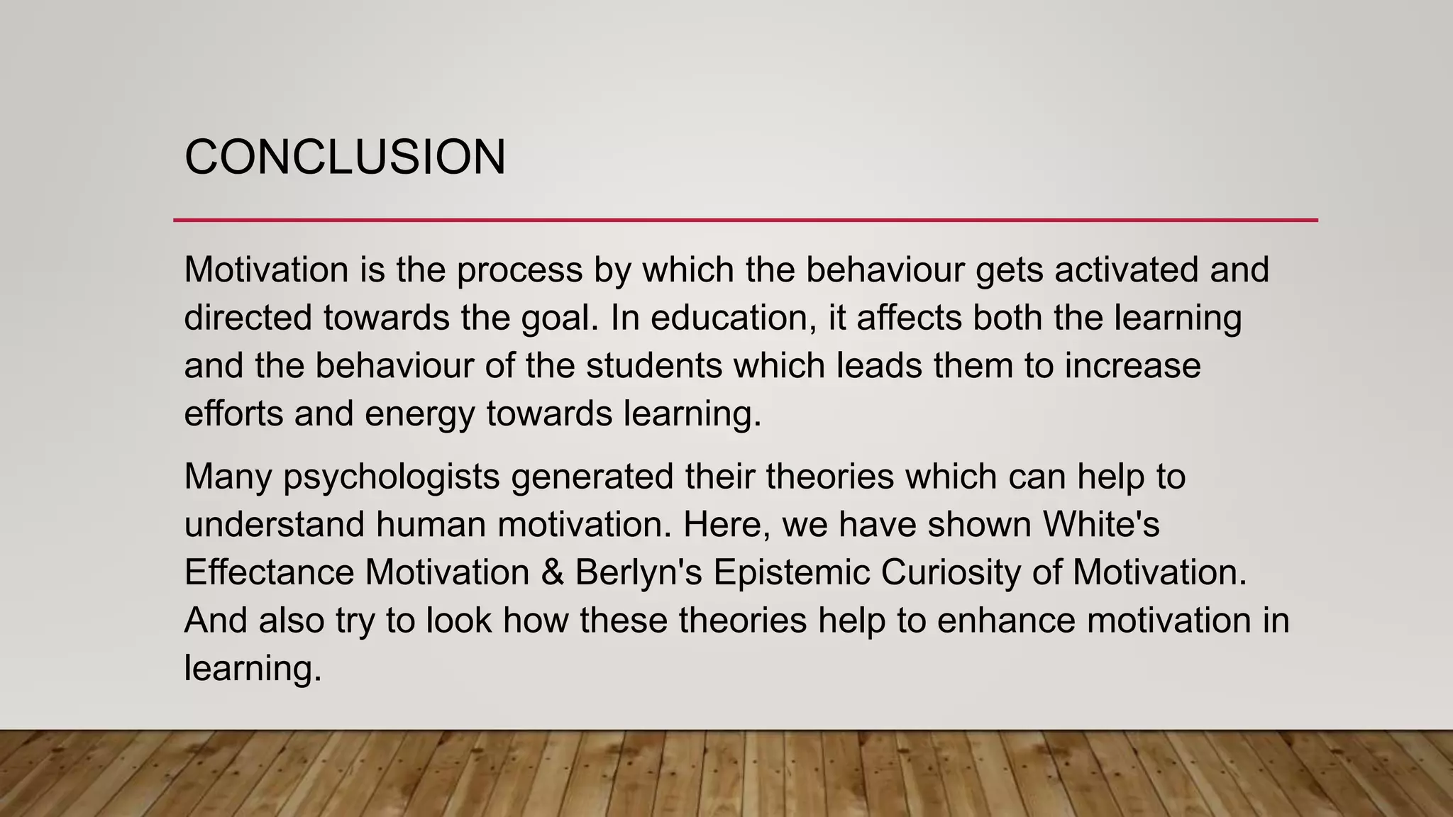 CONCLUSION
Motivation is the process by which the behaviour gets activated and
directed towards the goal. In education, it affects both the learning
and the behaviour of the students which leads them to increase
efforts and energy towards learning.
Many psychologists generated their theories which can help to
understand human motivation. Here, we have shown White's
Effectance Motivation & Berlyn's Epistemic Curiosity of Motivation.
And also try to look how these theories help to enhance motivation in
learning.
 