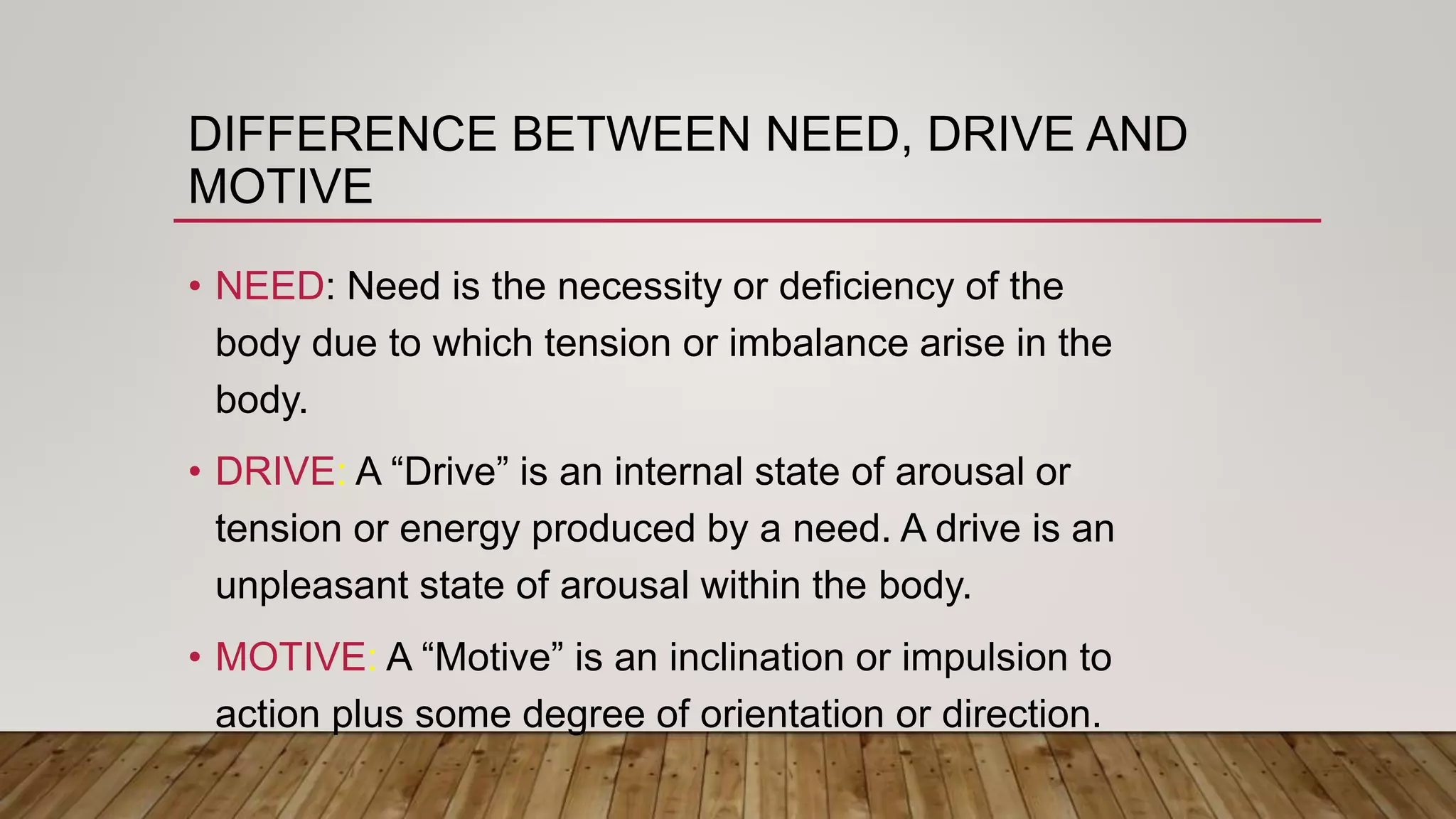 DIFFERENCE BETWEEN NEED, DRIVE AND
MOTIVE
• NEED: Need is the necessity or deficiency of the
body due to which tension or imbalance arise in the
body.
• DRIVE: A “Drive” is an internal state of arousal or
tension or energy produced by a need. A drive is an
unpleasant state of arousal within the body.
• MOTIVE: A “Motive” is an inclination or impulsion to
action plus some degree of orientation or direction.
 
