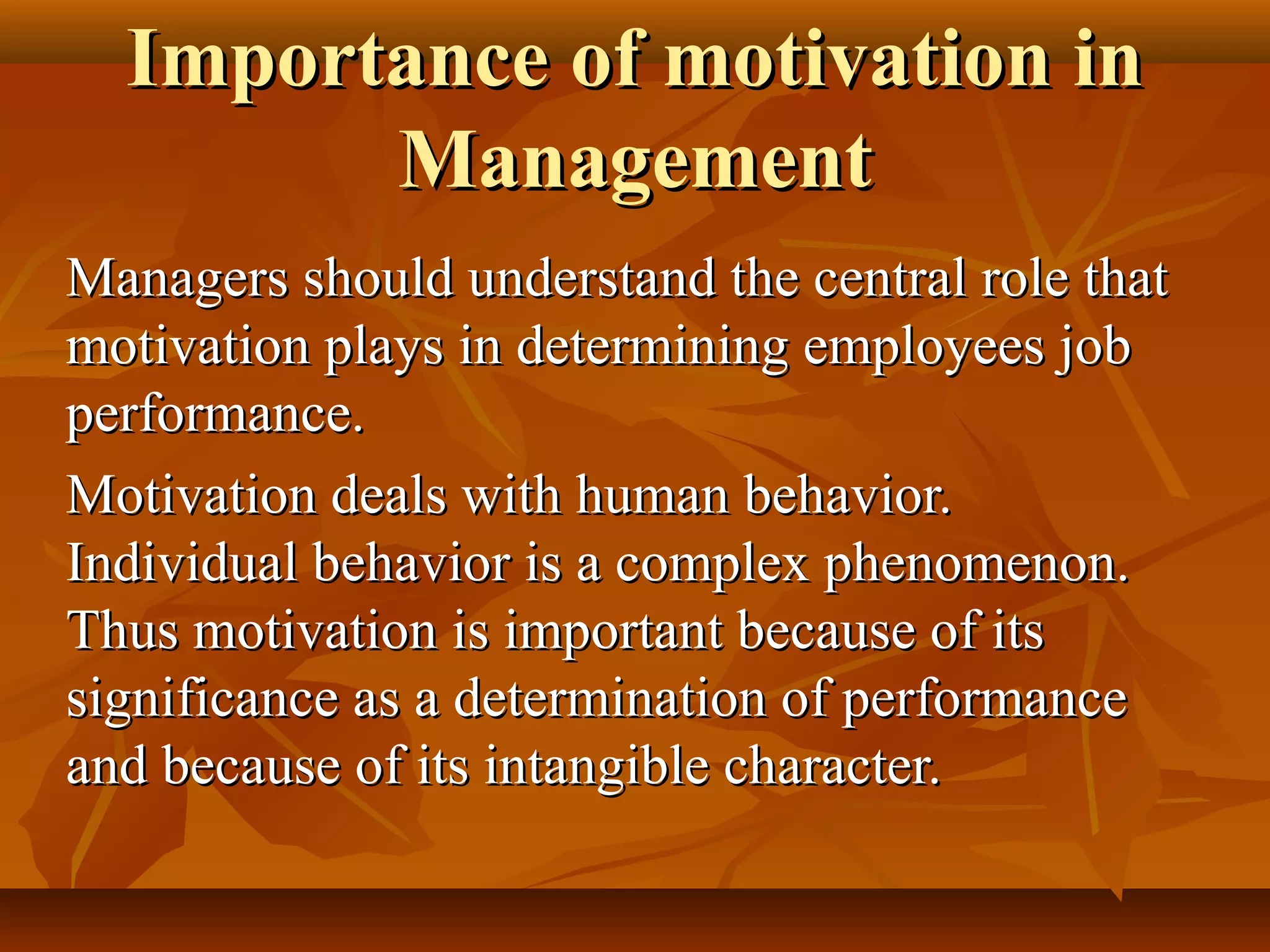 Importance of motivation inImportance of motivation in
ManagementManagement
Managers should understand the central role thatManagers should understand the central role that
motivation plays in determining employees jobmotivation plays in determining employees job
performance.performance.
Motivation deals with human behavior.Motivation deals with human behavior.
Individual behavior is a complex phenomenon.Individual behavior is a complex phenomenon.
Thus motivation is important because of itsThus motivation is important because of its
significance as a determination of performancesignificance as a determination of performance
and because of its intangible character.and because of its intangible character.
 