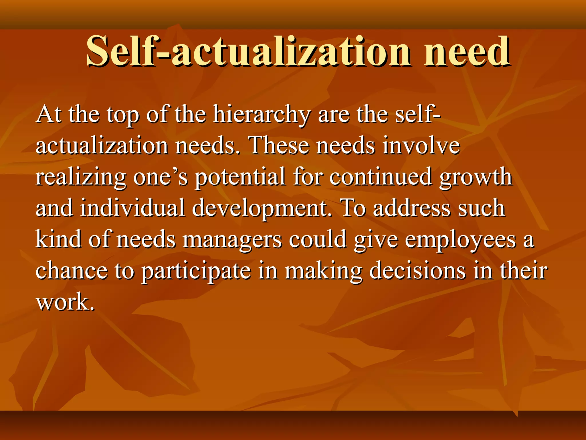 Self-actualization needSelf-actualization need
At the top of the hierarchy are the self-At the top of the hierarchy are the self-
actualization needs. These needs involveactualization needs. These needs involve
realizing one’s potential for continued growthrealizing one’s potential for continued growth
and individual development. To address suchand individual development. To address such
kind of needs managers could give employees akind of needs managers could give employees a
chance to participate in making decisions in theirchance to participate in making decisions in their
work.work.
 