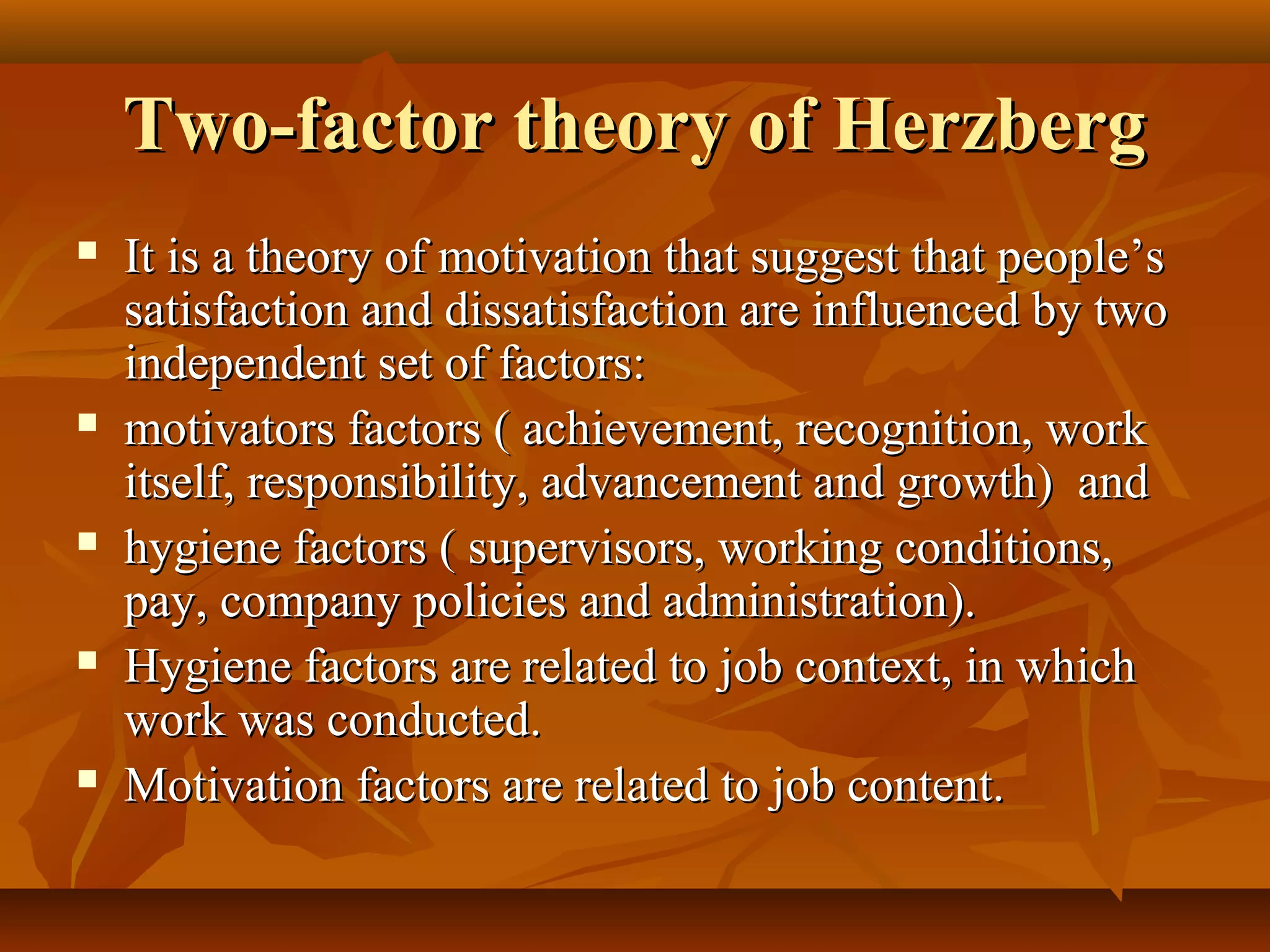Two-factor theory of HerzbergTwo-factor theory of Herzberg
 It is a theory of motivation that suggest that people’sIt is a theory of motivation that suggest that people’s
satisfaction and dissatisfaction are influenced by twosatisfaction and dissatisfaction are influenced by two
independent set of factors:independent set of factors:
 motivators factors ( achievement, recognition, workmotivators factors ( achievement, recognition, work
itself, responsibility, advancement and growth) anditself, responsibility, advancement and growth) and
 hygiene factors ( supervisors, working conditions,hygiene factors ( supervisors, working conditions,
pay, company policies and administration).pay, company policies and administration).
 Hygiene factors are related to job context, in whichHygiene factors are related to job context, in which
work was conducted.work was conducted.
 Motivation factors are related to job content.Motivation factors are related to job content.
 