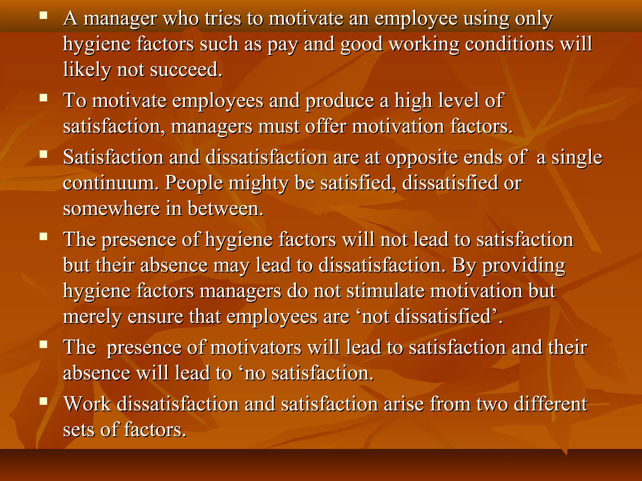  A manager who tries to motivate an employee using onlyA manager who tries to motivate an employee using only
hygiene factors such as pay and good working conditions willhygiene factors such as pay and good working conditions will
likely not succeed.likely not succeed.
 To motivate employees and produce a high level ofTo motivate employees and produce a high level of
satisfaction, managers must offer motivation factors.satisfaction, managers must offer motivation factors.
 Satisfaction and dissatisfaction are at opposite ends of a singleSatisfaction and dissatisfaction are at opposite ends of a single
continuum. People mighty be satisfied, dissatisfied orcontinuum. People mighty be satisfied, dissatisfied or
somewhere in between.somewhere in between.
 The presence of hygiene factors will not lead to satisfactionThe presence of hygiene factors will not lead to satisfaction
but their absence may lead to dissatisfaction. By providingbut their absence may lead to dissatisfaction. By providing
hygiene factors managers do not stimulate motivation buthygiene factors managers do not stimulate motivation but
merely ensure that employees are ‘not dissatisfied’.merely ensure that employees are ‘not dissatisfied’.
 The presence of motivators will lead to satisfaction and theirThe presence of motivators will lead to satisfaction and their
absence will lead to ‘no satisfaction.absence will lead to ‘no satisfaction.
 Work dissatisfaction and satisfaction arise from two differentWork dissatisfaction and satisfaction arise from two different
sets of factors.sets of factors.
 