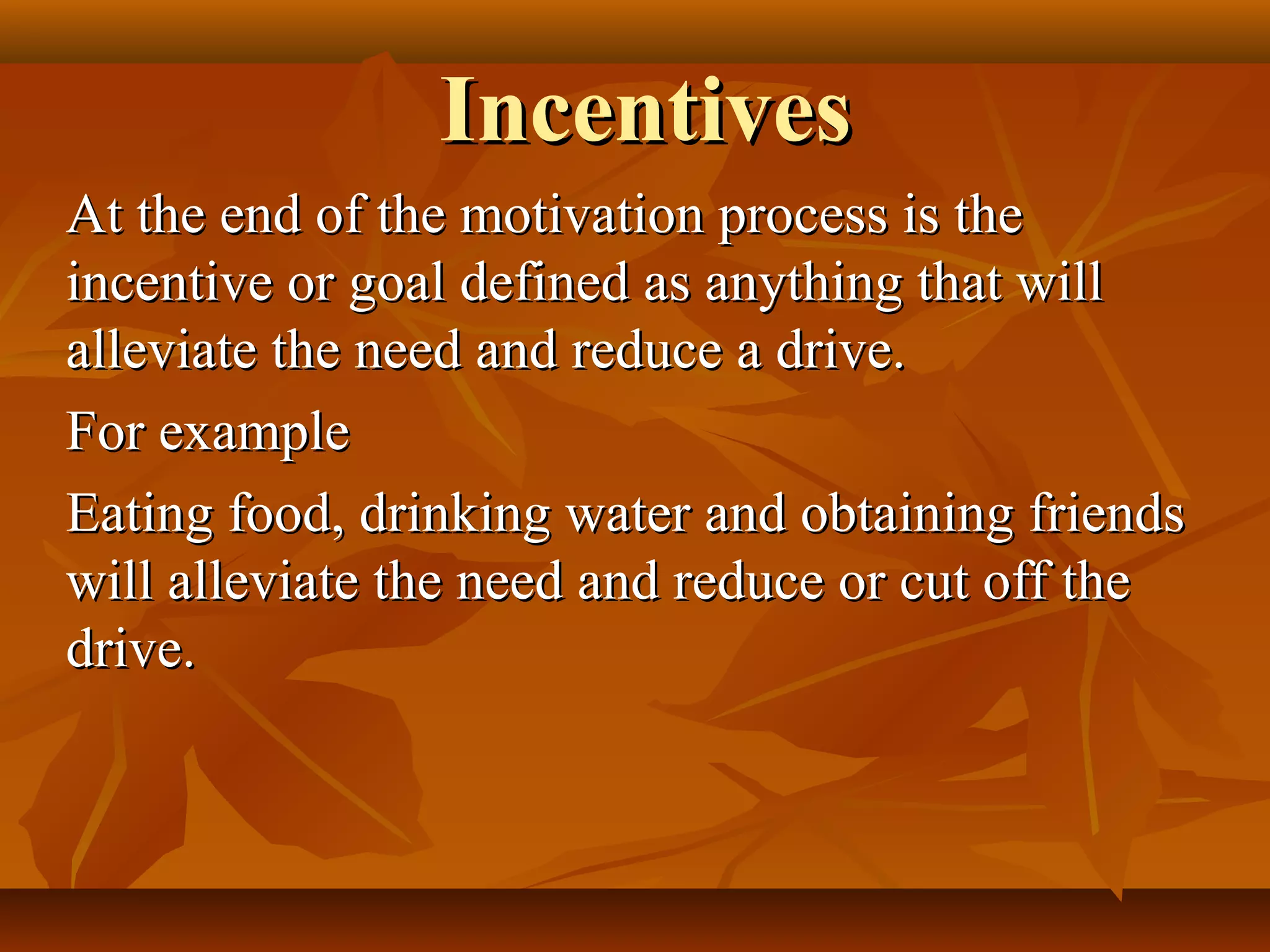 IncentivesIncentives
At the end of the motivation process is theAt the end of the motivation process is the
incentive or goal defined as anything that willincentive or goal defined as anything that will
alleviate the need and reduce a drive.alleviate the need and reduce a drive.
For exampleFor example
Eating food, drinking water and obtaining friendsEating food, drinking water and obtaining friends
will alleviate the need and reduce or cut off thewill alleviate the need and reduce or cut off the
drive.drive.
 