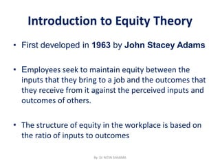 Introduction to Equity Theory
• First developed in 1963 by John Stacey Adams
• Employees seek to maintain equity between the
inputs that they bring to a job and the outcomes that
they receive from it against the perceived inputs and
outcomes of others.
• The structure of equity in the workplace is based on
the ratio of inputs to outcomes
By: Dr NITIN SHARMA
 