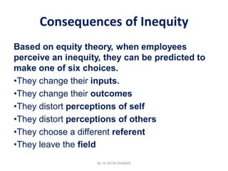 Consequences of Inequity
Based on equity theory, when employees
perceive an inequity, they can be predicted to
make one of six choices.
•They change their inputs.
•They change their outcomes
•They distort perceptions of self
•They distort perceptions of others
•They choose a different referent
•They leave the field
By: Dr NITIN SHARMA
 
