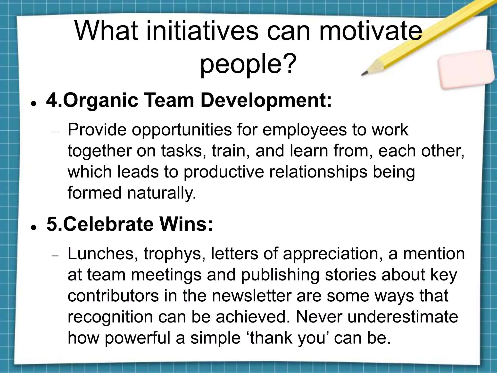 What initiatives can motivate
people?
 4.Organic Team Development:
 Provide opportunities for employees to work
together on tasks, train, and learn from, each other,
which leads to productive relationships being
formed naturally.
 5.Celebrate Wins:
 Lunches, trophys, letters of appreciation, a mention
at team meetings and publishing stories about key
contributors in the newsletter are some ways that
recognition can be achieved. Never underestimate
how powerful a simple ‘thank you’ can be.
 