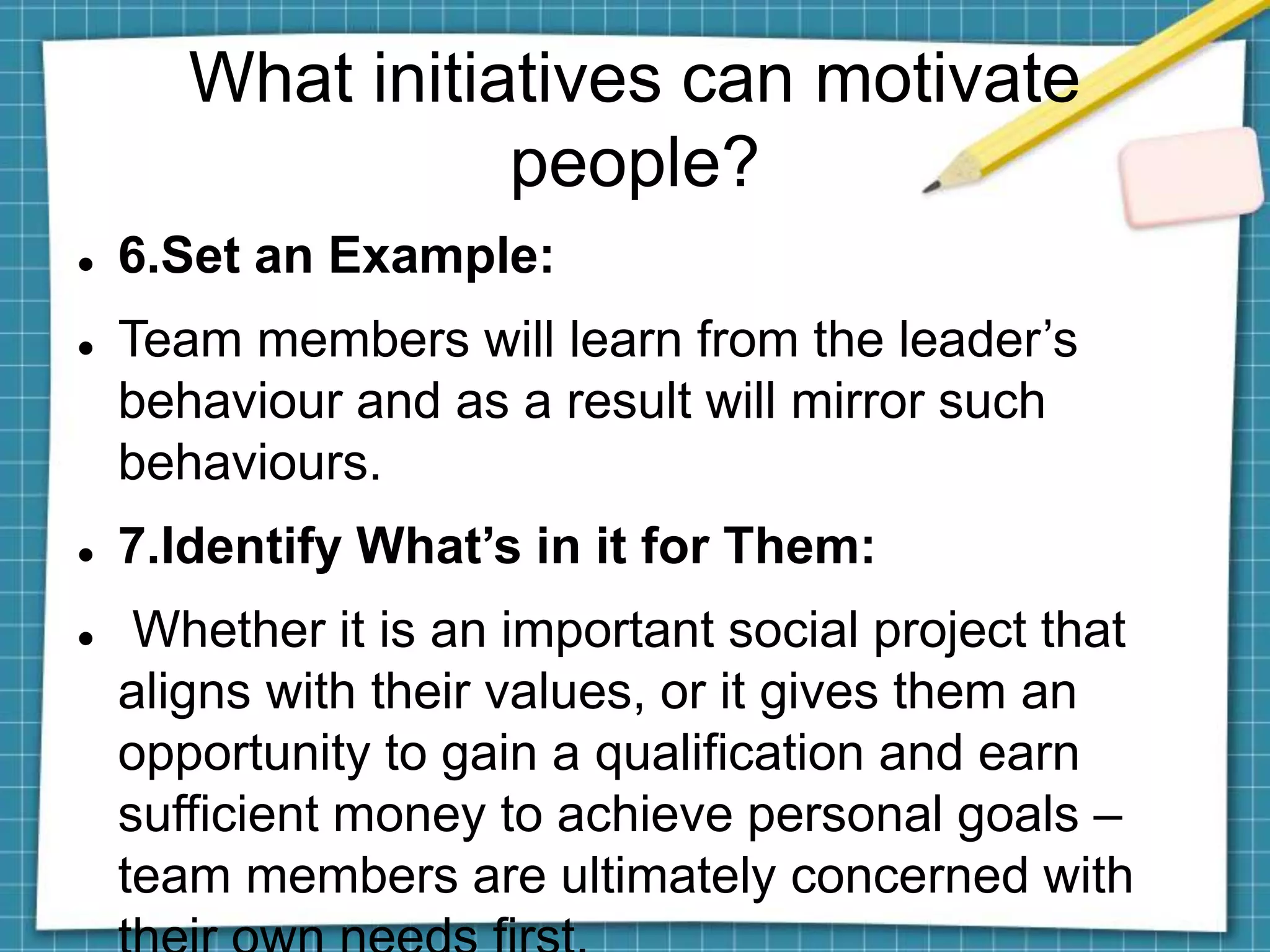 What initiatives can motivate
people?
 6.Set an Example:
 Team members will learn from the leader’s
behaviour and as a result will mirror such
behaviours.
 7.Identify What’s in it for Them:
 Whether it is an important social project that
aligns with their values, or it gives them an
opportunity to gain a qualification and earn
sufficient money to achieve personal goals –
team members are ultimately concerned with
 