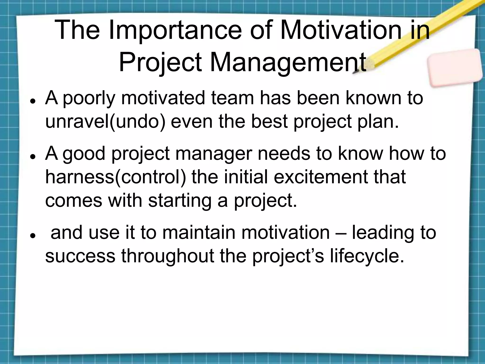 The Importance of Motivation in
Project Management
 A poorly motivated team has been known to
unravel(undo) even the best project plan.
 A good project manager needs to know how to
harness(control) the initial excitement that
comes with starting a project.
 and use it to maintain motivation – leading to
success throughout the project’s lifecycle.
 
