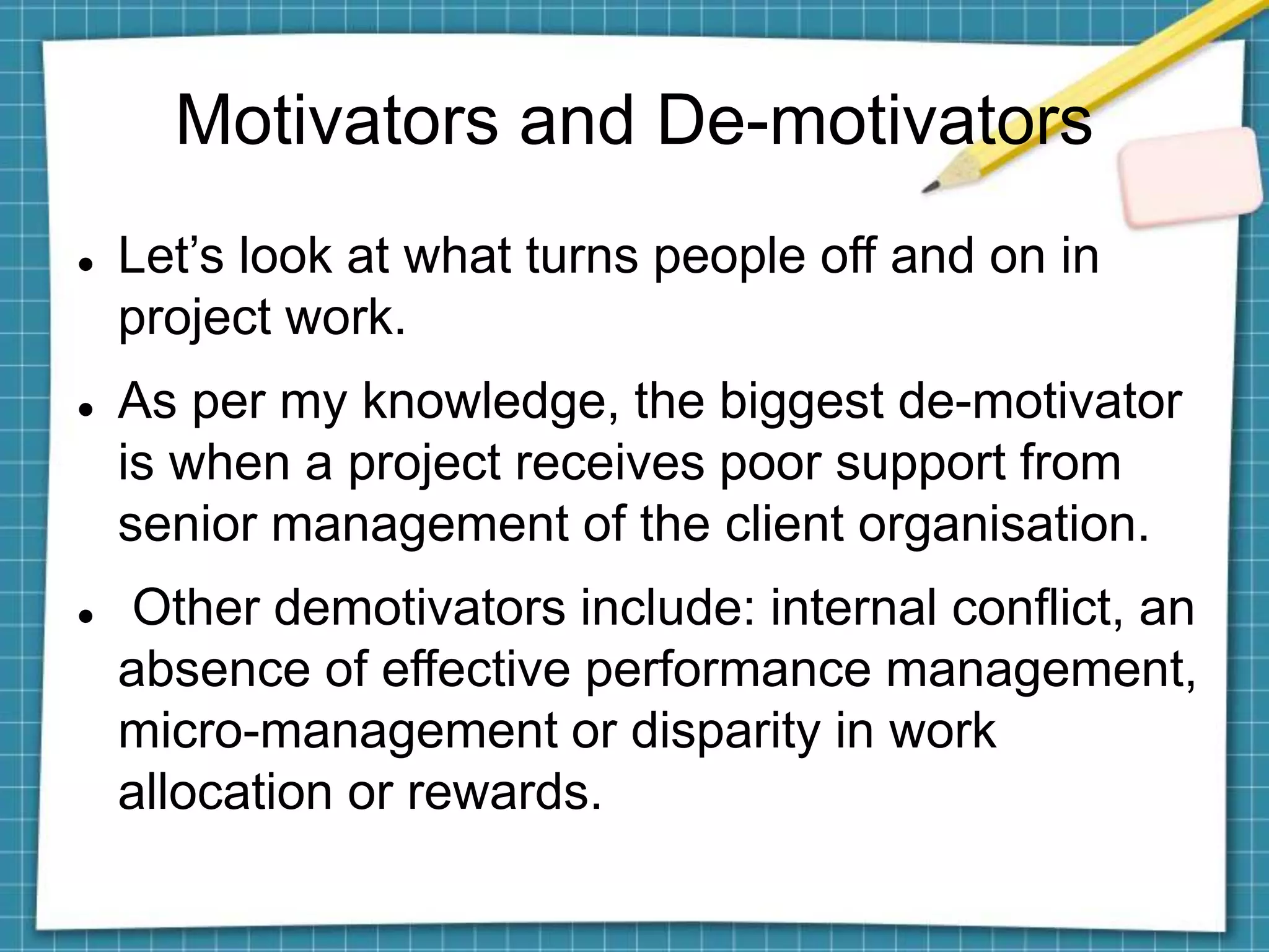 Motivators and De-motivators
 Let’s look at what turns people off and on in
project work.
 As per my knowledge, the biggest de-motivator
is when a project receives poor support from
senior management of the client organisation.
 Other demotivators include: internal conflict, an
absence of effective performance management,
micro-management or disparity in work
allocation or rewards.
 