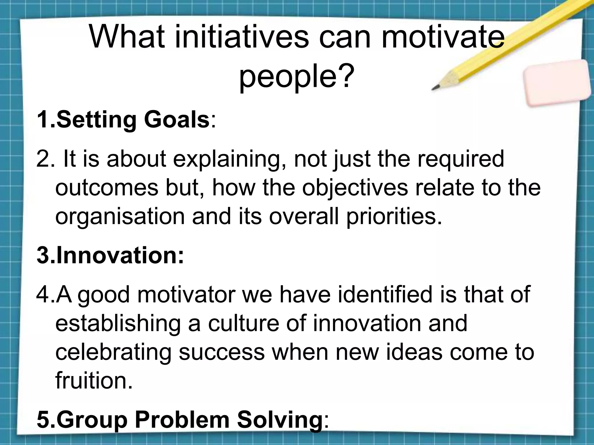 1.Setting Goals:
2. It is about explaining, not just the required
outcomes but, how the objectives relate to the
organisation and its overall priorities.
3.Innovation:
4.A good motivator we have identified is that of
establishing a culture of innovation and
celebrating success when new ideas come to
fruition.
5.Group Problem Solving:
What initiatives can motivate
people?
 