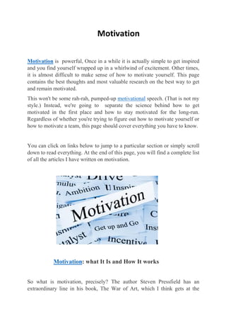 Motivation
Motivation is powerful, Once in a while it is actually simple to get inspired
and you find yourself wrapped up in a whirlwind of excitement. Other times,
it is almost difficult to make sense of how to motivate yourself. This page
contains the best thoughts and most valuable research on the best way to get
and remain motivated.
This won't be some rah-rah, pumped-up motivational speech. (That is not my
style.) Instead, we're going to separate the science behind how to get
motivated in the first place and how to stay motivated for the long-run.
Regardless of whether you're trying to figure out how to motivate yourself or
how to motivate a team, this page should cover everything you have to know.
You can click on links below to jump to a particular section or simply scroll
down to read everything. At the end of this page, you will find a complete list
of all the articles I have written on motivation.
Motivation: what It Is and How It works
So what is motivation, precisely? The author Steven Pressfield has an
extraordinary line in his book, The War of Art, which I think gets at the
 