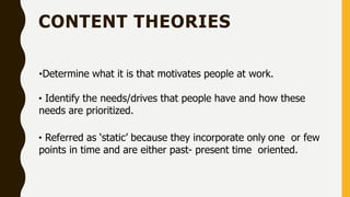 CONTENT THEORIES
•Determine what it is that motivates people at work.
• Identify the needs/drives that people have and how these
needs are prioritized.
• Referred as ‘static’ because they incorporate only one or few
points in time and are either past- present time oriented.
 