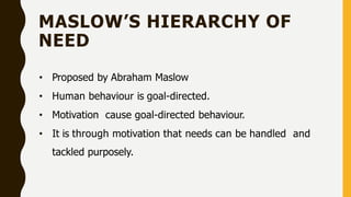 MASLOW’S HIERARCHY OF
NEED
• Proposed by Abraham Maslow
• Human behaviour is goal-directed.
• Motivation cause goal-directed behaviour.
• It is through motivation that needs can be handled and
tackled purposely.
 