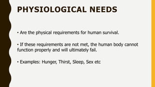PHYSIOLOGICAL NEEDS
• Are the physical requirements for human survival.
• If these requirements are not met, the human body cannot
function properly and will ultimately fail.
• Examples: Hunger, Thirst, Sleep, Sex etc
 