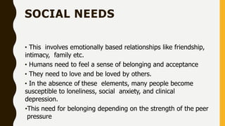 SOCIAL NEEDS
• This involves emotionally based relationships like friendship,
intimacy, family etc.
• Humans need to feel a sense of belonging and acceptance
• They need to love and be loved by others.
• In the absence of these elements, many people become
susceptible to loneliness, social anxiety, and clinical
depression.
•This need for belonging depending on the strength of the peer
pressure
 
