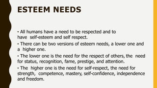 ESTEEM NEEDS
• All humans have a need to be respected and to
have self-esteem and self respect.
• There can be two versions of esteem needs, a lower one and
a higher one.
• The lower one is the need for the respect of others, the need
for status, recognition, fame, prestige, and attention.
• The higher one is the need for self-respect, the need for
strength, competence, mastery, self-confidence, independence
and freedom.
 