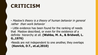 CRITICISM
• Maslow's theory is a theory of human behavior in general
rather than work behavior
• Little evidence has been found for the ranking of needs
that Maslow described, or even for the existence of a
definite hierarchy at all. (Wahba, M. A., & Bridwell, L.
G.,1976)
•Needs are not independent to one another, they overlaps
(Kenrick, D.T., et.al,2010)
 