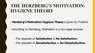 THE HERZBERG’S MOTIVATION-
HYGIENE THEORY
• Herzberg’s Motivation-Hygiene Theory is given by Fredrick
• According to Hertzberg, Motivation is a two stage process.
–The opposite of Satisfaction is No Satisfaction.
–The opposite of Dissatisfaction is No Dissatisfaction.
 