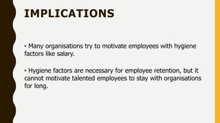 IMPLICATIONS
• Many organisations try to motivate employees with hygiene
factors like salary.
• Hygiene factors are necessary for employee retention, but it
cannot motivate talented employees to stay with organisations
for long.
 