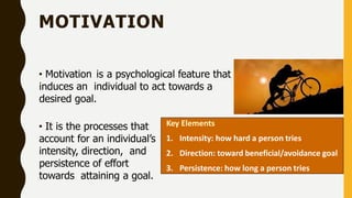 MOTIVATION
• Motivation is a psychological feature that
induces an individual to act towards a
desired goal.
• It is the processes that
account for an individual’s
intensity, direction, and
persistence of effort
towards attaining a goal.
Key Elements
1. Intensity: how hard a person tries
2. Direction: toward beneficial/avoidance goal
3. Persistence: how long a person tries
 
