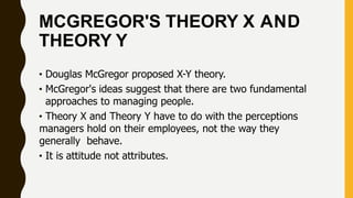 MCGREGOR'S THEORY X AND
THEORY Y
• Douglas McGregor proposed X-Y theory.
• McGregor's ideas suggest that there are two fundamental
approaches to managing people.
• Theory X and Theory Y have to do with the perceptions
managers hold on their employees, not the way they
generally behave.
• It is attitude not attributes.
 