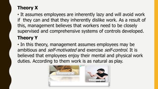 Theory X
• It assumes employees are inherently lazy and will avoid work
if they can and that they inherently dislike work. As a result of
this, management believes that workers need to be closely
supervised and comprehensive systems of controls developed.
Theory Y
• In this theory, management assumes employees may be
ambitious and self-motivated and exercise self-control. It is
believed that employees enjoy their mental and physical work
duties. According to them work is as natural as play.
 