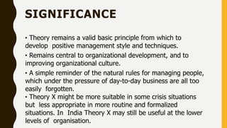 SIGNIFICANCE
• Theory remains a valid basic principle from which to
develop positive management style and techniques.
• Remains central to organizational development, and to
improving organizational culture.
• A simple reminder of the natural rules for managing people,
which under the pressure of day-to-day business are all too
easily forgotten.
• Theory X might be more suitable in some crisis situations
but less appropriate in more routine and formalized
situations. In India Theory X may still be useful at the lower
levels of organisation.
 