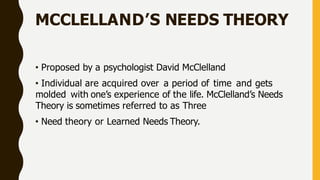 MCCLELLAND’S NEEDS THEORY
• Proposed by a psychologist David McClelland
• Individual are acquired over a period of time and gets
molded with one’s experience of the life. McClelland’s Needs
Theory is sometimes referred to as Three
• Need theory or Learned Needs Theory.
 
