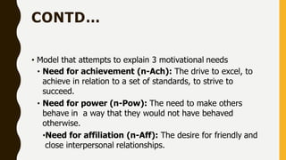 CONTD…
• Model that attempts to explain 3 motivational needs
• Need for achievement (n-Ach): The drive to excel, to
achieve in relation to a set of standards, to strive to
succeed.
• Need for power (n-Pow): The need to make others
behave in a way that they would not have behaved
otherwise.
•Need for affiliation (n-Aff): The desire for friendly and
close interpersonal relationships.
 