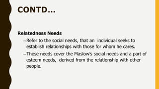 CONTD…
Relatedness Needs
–Refer to the social needs, that an individual seeks to
establish relationships with those for whom he cares.
–These needs cover the Maslow’s social needs and a part of
esteem needs, derived from the relationship with other
people.
 