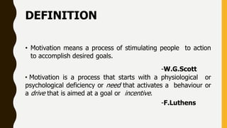 DEFINITION
• Motivation means a process of stimulating people to action
to accomplish desired goals.
-W.G.Scott
• Motivation is a process that starts with a physiological or
psychological deficiency or need that activates a behaviour or
a drive that is aimed at a goal or incentive.
-F.Luthens
 