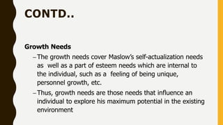 CONTD..
Growth Needs
–The growth needs cover Maslow’s self-actualization needs
as well as a part of esteem needs which are internal to
the individual, such as a feeling of being unique,
personnel growth, etc.
–Thus, growth needs are those needs that influence an
individual to explore his maximum potential in the existing
environment
 