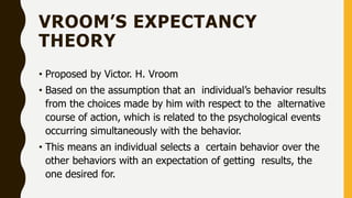 VROOM’S EXPECTANCY
THEORY
• Proposed by Victor. H. Vroom
• Based on the assumption that an individual’s behavior results
from the choices made by him with respect to the alternative
course of action, which is related to the psychological events
occurring simultaneously with the behavior.
• This means an individual selects a certain behavior over the
other behaviors with an expectation of getting results, the
one desired for.
 