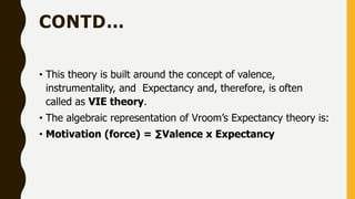 CONTD…
• This theory is built around the concept of valence,
instrumentality, and Expectancy and, therefore, is often
called as VIE theory.
• The algebraic representation of Vroom’s Expectancy theory is:
• Motivation (force) = ∑Valence x Expectancy
 