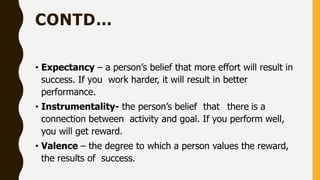 CONTD…
• Expectancy – a person’s belief that more effort will result in
success. If you work harder, it will result in better
performance.
• Instrumentality- the person’s belief that there is a
connection between activity and goal. If you perform well,
you will get reward.
• Valence – the degree to which a person values the reward,
the results of success.
 
