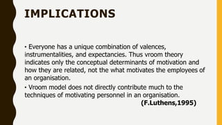 IMPLICATIONS
• Everyone has a unique combination of valences,
instrumentalities, and expectancies. Thus vroom theory
indicates only the conceptual determinants of motivation and
how they are related, not the what motivates the employees of
an organisation.
• Vroom model does not directly contribute much to the
techniques of motivating personnel in an organisation.
(F.Luthens,1995)
 
