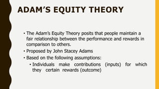 ADAM’S EQUITY THEORY
• The Adam’s Equity Theory posits that people maintain a
fair relationship between the performance and rewards in
comparison to others.
• Proposed by John Stacey Adams
• Based on the following assumptions:
• Individuals make contributions (inputs) for which
they certain rewards (outcome)
 