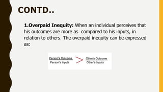 CONTD..
1.Overpaid Inequity: When an individual perceives that
his outcomes are more as compared to his inputs, in
relation to others. The overpaid inequity can be expressed
as:
 