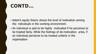 CONTD…
• Adam’s equity theory shows the level of motivation among
the individuals in the working environment.
• An individual is said to be highly motivated if he perceives to
be treated fairly. While the feelings of de-motivation arise, if
an individual perceives to be treated unfairly in the
organization
 