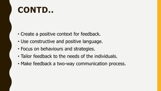 CONTD..
• Create a positive context for feedback.
• Use constructive and positive language.
• Focus on behaviours and strategies.
• Tailor feedback to the needs of the individuals.
• Make feedback a two-way communication process.
 