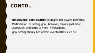 CONTD..
• Employees’ participation in goal is not always desirable.
• Participation of setting goal, however, makes goal more
acceptable and leads to more involvement.
• goal setting theory has certain eventualities such as:
 