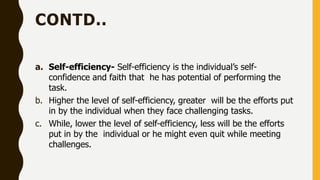 CONTD..
a. Self-efficiency- Self-efficiency is the individual’s self-
confidence and faith that he has potential of performing the
task.
b. Higher the level of self-efficiency, greater will be the efforts put
in by the individual when they face challenging tasks.
c. While, lower the level of self-efficiency, less will be the efforts
put in by the individual or he might even quit while meeting
challenges.
 