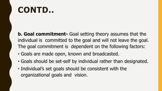 CONTD..
b. Goal commitment- Goal setting theory assumes that the
individual is committed to the goal and will not leave the goal.
The goal commitment is dependent on the following factors:
• Goals are made open, known and broadcasted.
• Goals should be set-self by individual rather than designated.
• Individual’s set goals should be consistent with the
organizational goals and vision.
 