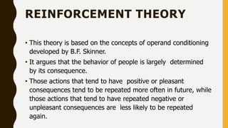 REINFORCEMENT THEORY
• This theory is based on the concepts of operand conditioning
developed by B.F. Skinner.
• It argues that the behavior of people is largely determined
by its consequence.
• Those actions that tend to have positive or pleasant
consequences tend to be repeated more often in future, while
those actions that tend to have repeated negative or
unpleasant consequences are less likely to be repeated
again.
 