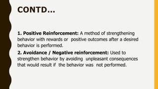 CONTD…
1. Positive Reinforcement: A method of strengthening
behavior with rewards or positive outcomes after a desired
behavior is performed.
2. Avoidance / Negative reinforcement: Used to
strengthen behavior by avoiding unpleasant consequences
that would result if the behavior was not performed.
 