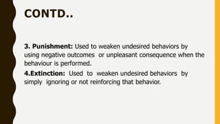 CONTD..
3. Punishment: Used to weaken undesired behaviors by
using negative outcomes or unpleasant consequence when the
behaviour is performed.
4.Extinction: Used to weaken undesired behaviors by
simply ignoring or not reinforcing that behavior.
 